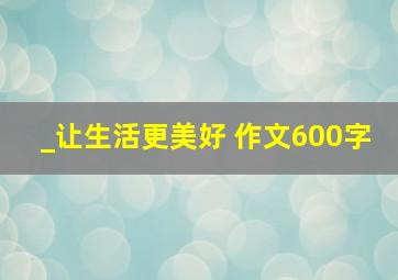 _让生活更美好 作文600字